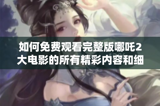 如何免费观看完整版哪吒2大电影的所有精彩内容和细节攻略
