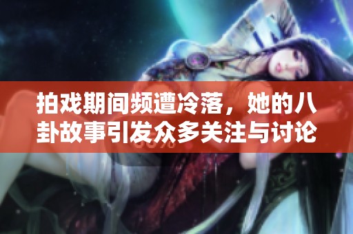 拍戏期间频遭冷落，她的八卦故事引发众多关注与讨论