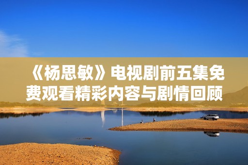 《杨思敏》电视剧前五集免费观看精彩内容与剧情回顾分享