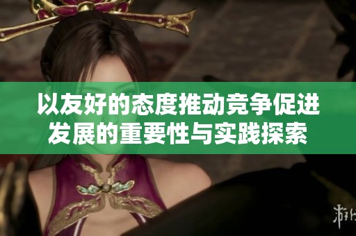 以友好的态度推动竞争促进发展的重要性与实践探索