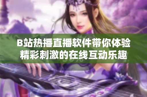 B站热播直播软件带你体验精彩刺激的在线互动乐趣