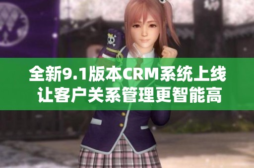 全新9.1版本CRM系统上线 让客户关系管理更智能高效