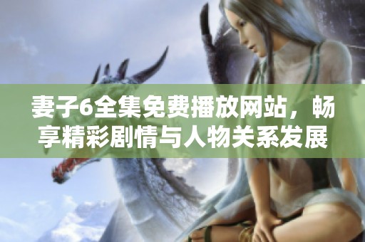 妻子6全集免费播放网站，畅享精彩剧情与人物关系发展