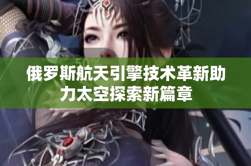 俄罗斯航天引擎技术革新助力太空探索新篇章