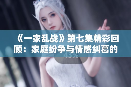 《一家乱战》第七集精彩回顾：家庭纷争与情感纠葛的双重考验