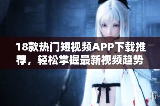 18款热门短视频APP下载推荐，轻松掌握最新视频趋势与娱乐内容