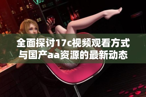 全面探讨17c视频观看方式与国产aa资源的最新动态与发展