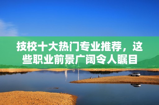 技校十大热门专业推荐，这些职业前景广阔令人瞩目