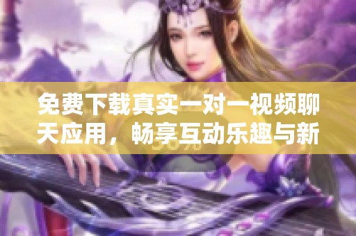免费下载真实一对一视频聊天应用，畅享互动乐趣与新体验