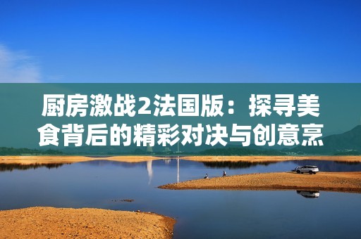 厨房激战2法国版：探寻美食背后的精彩对决与创意烹饪之旅