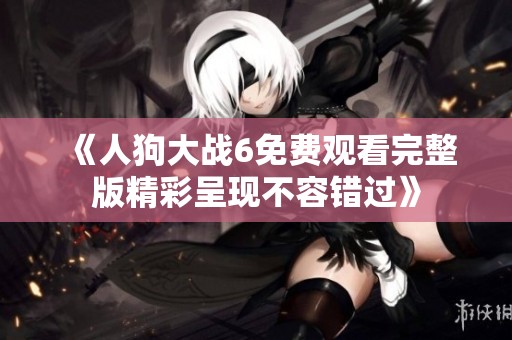 《人狗大战6免费观看完整版精彩呈现不容错过》