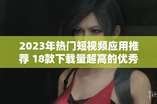 2023年热门短视频应用推荐 18款下载量超高的优秀选择
