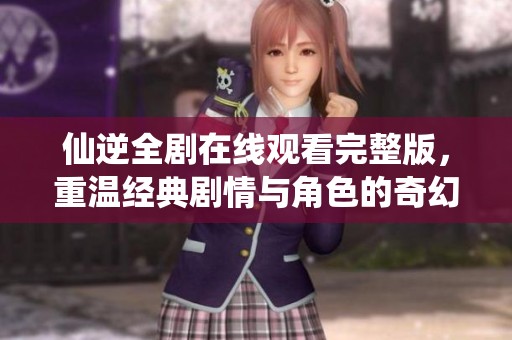 仙逆全剧在线观看完整版，重温经典剧情与角色的奇幻冒险