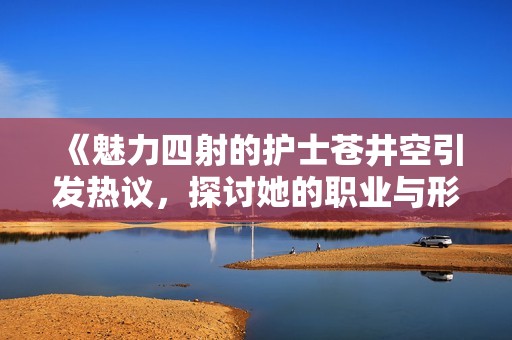 《魅力四射的护士苍井空引发热议，探讨她的职业与形象》