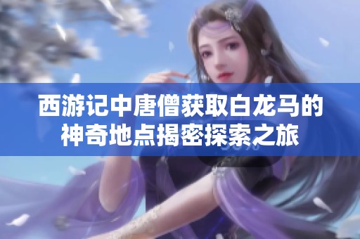 西游记中唐僧获取白龙马的神奇地点揭密探索之旅