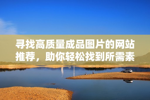 寻找高质量成品图片的网站推荐，助你轻松找到所需素材