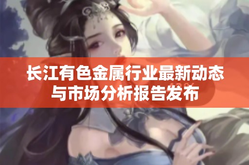 长江有色金属行业最新动态与市场分析报告发布