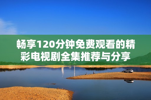 畅享120分钟免费观看的精彩电视剧全集推荐与分享