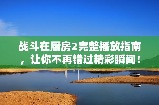 战斗在厨房2完整播放指南，让你不再错过精彩瞬间！
