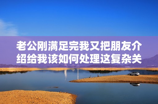 老公刚满足完我又把朋友介绍给我该如何处理这复杂关系