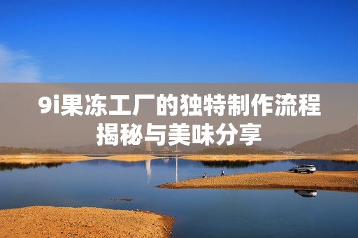 9i果冻工厂的独特制作流程揭秘与美味分享