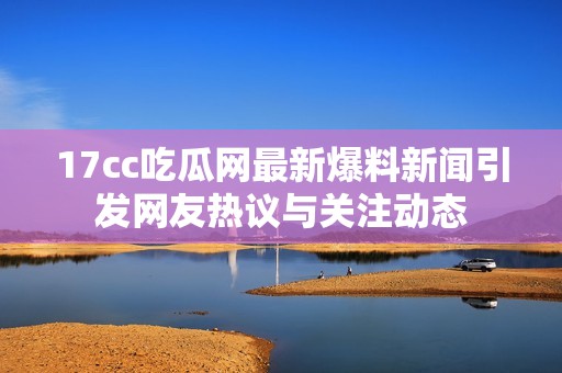 17cc吃瓜网最新爆料新闻引发网友热议与关注动态