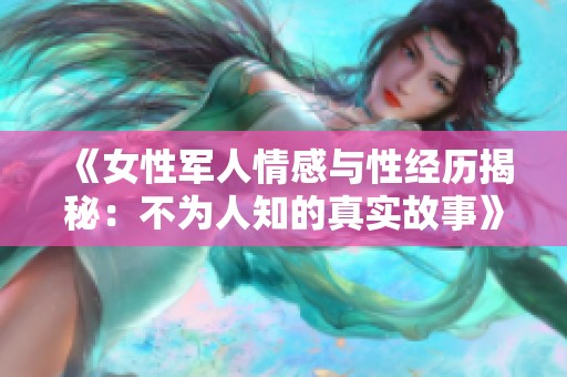 《女性军人情感与性经历揭秘：不为人知的真实故事》