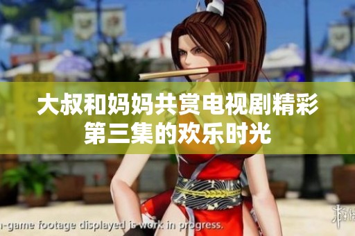 大叔和妈妈共赏电视剧精彩第三集的欢乐时光