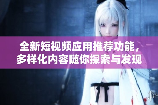 全新短视频应用推荐功能，多样化内容随你探索与发现