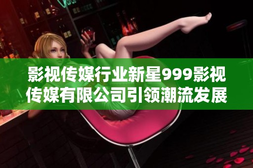 影视传媒行业新星999影视传媒有限公司引领潮流发展