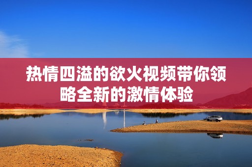 热情四溢的欲火视频带你领略全新的激情体验