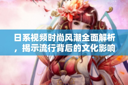日系视频时尚风潮全面解析，揭示流行背后的文化影响与趋势