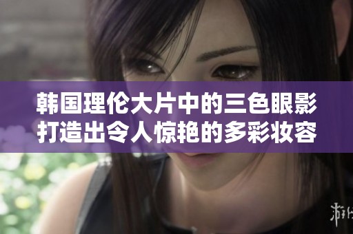 韩国理伦大片中的三色眼影打造出令人惊艳的多彩妆容
