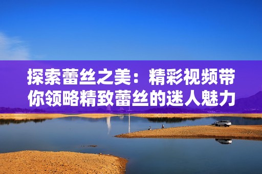探索蕾丝之美：精彩视频带你领略精致蕾丝的迷人魅力