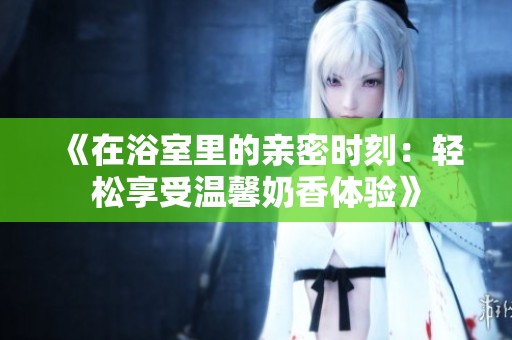 《在浴室里的亲密时刻：轻松享受温馨奶香体验》