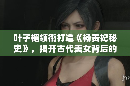 叶子楣领衔打造《杨贵妃秘史》，揭开古代美女背后的历史真相