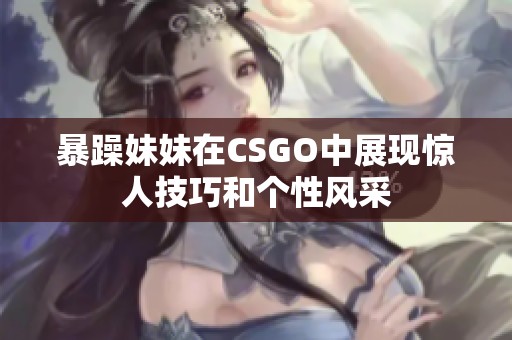 暴躁妹妹在CSGO中展现惊人技巧和个性风采