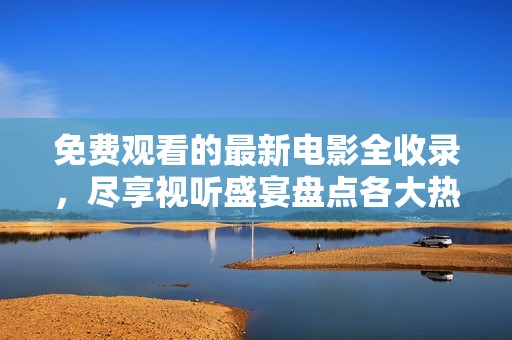 免费观看的最新电影全收录，尽享视听盛宴盘点各大热门影片