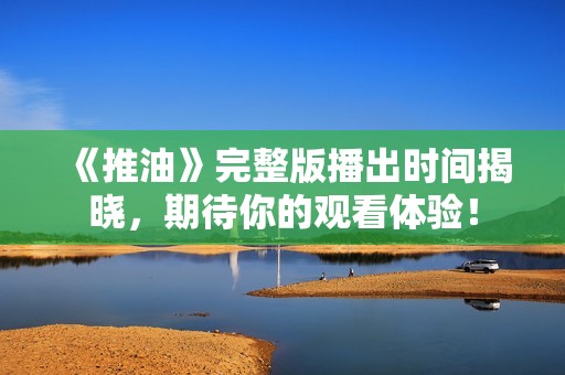 《推油》完整版播出时间揭晓，期待你的观看体验！