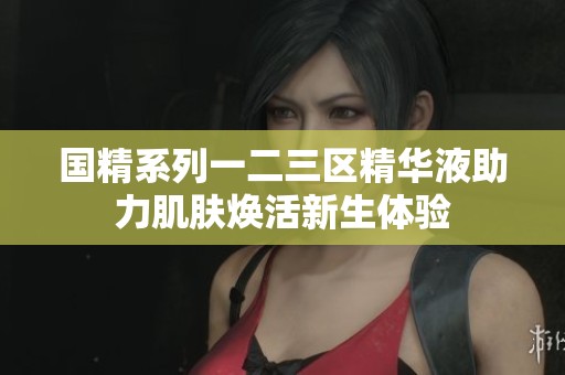 国精系列一二三区精华液助力肌肤焕活新生体验