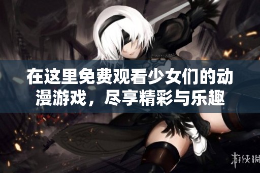 在这里免费观看少女们的动漫游戏，尽享精彩与乐趣