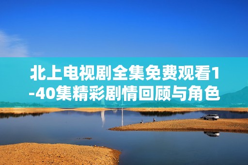 北上电视剧全集免费观看1-40集精彩剧情回顾与角色分析