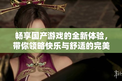 畅享国产游戏的全新体验，带你领略快乐与舒适的完美结合