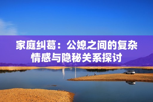 家庭纠葛：公媳之间的复杂情感与隐秘关系探讨