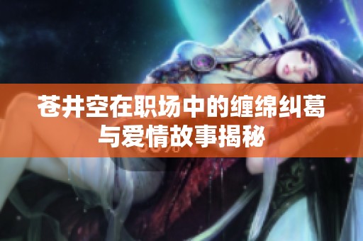 苍井空在职场中的缠绵纠葛与爱情故事揭秘