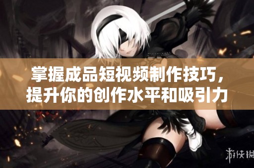 掌握成品短视频制作技巧，提升你的创作水平和吸引力
