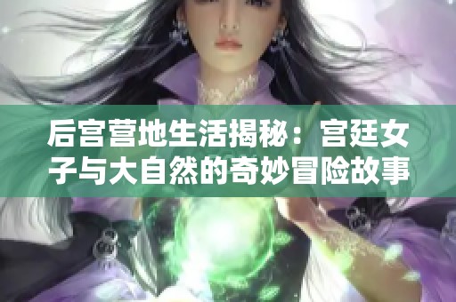 后宫营地生活揭秘：宫廷女子与大自然的奇妙冒险故事