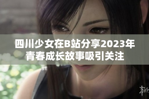 四川少女在B站分享2023年青春成长故事吸引关注