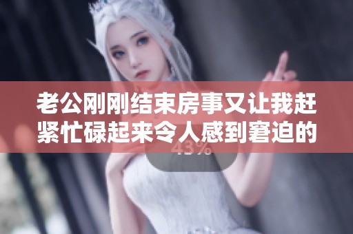 老公刚刚结束房事又让我赶紧忙碌起来令人感到窘迫的瞬间