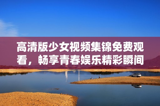 高清版少女视频集锦免费观看，畅享青春娱乐精彩瞬间